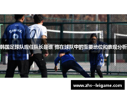 韩国足球队现任队长是谁 他在球队中的重要地位和表现分析