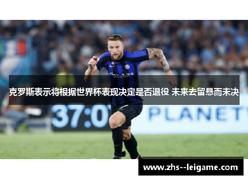 克罗斯表示将根据世界杯表现决定是否退役 未来去留悬而未决