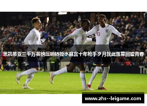 恩凯蒂亚三千万英镑压哨转投水晶宫十年枪手岁月就此落幕回望青春